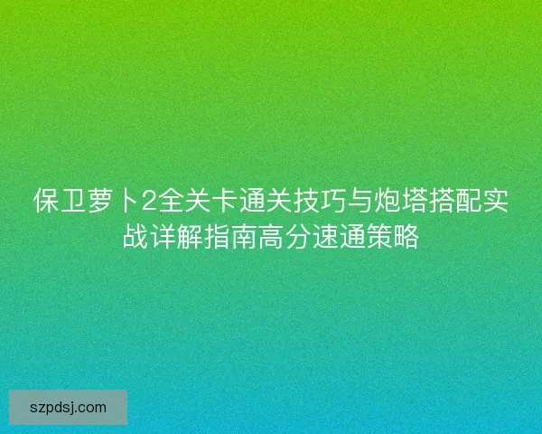 保卫萝卜2全关卡通关技巧与炮塔搭配实战详解指南高分速通策略