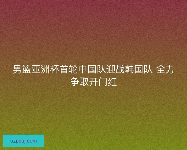 男篮亚洲杯首轮中国队迎战韩国队 全力争取开门红