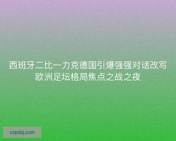 西班牙二比一力克德国引爆强强对话改写欧洲足坛格局焦点之战之夜