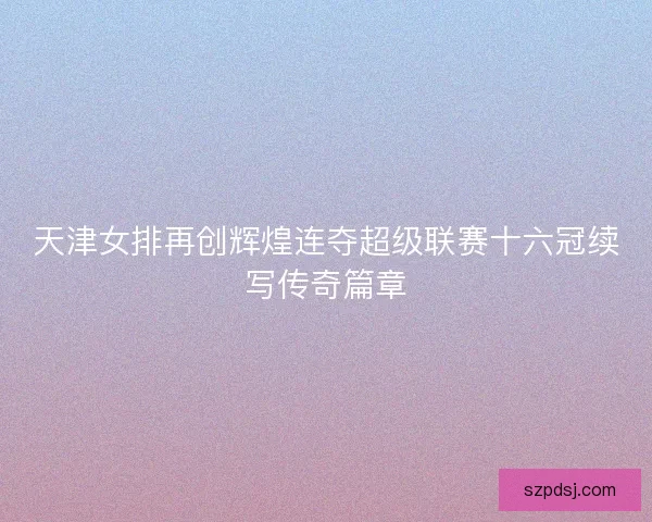 天津女排再创辉煌连夺超级联赛十六冠续写传奇篇章
