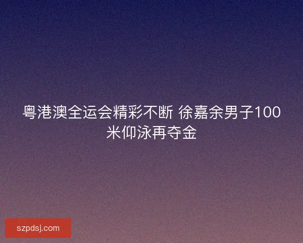 粤港澳全运会精彩不断 徐嘉余男子100米仰泳再夺金