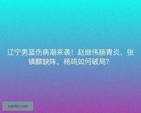 辽宁男篮伤病潮来袭！赵继伟肠胃炎，张镇麟缺阵，杨鸣如何破局？