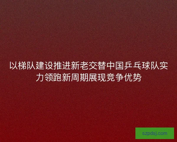 以梯队建设推进新老交替中国乒乓球队实力领跑新周期展现竞争优势