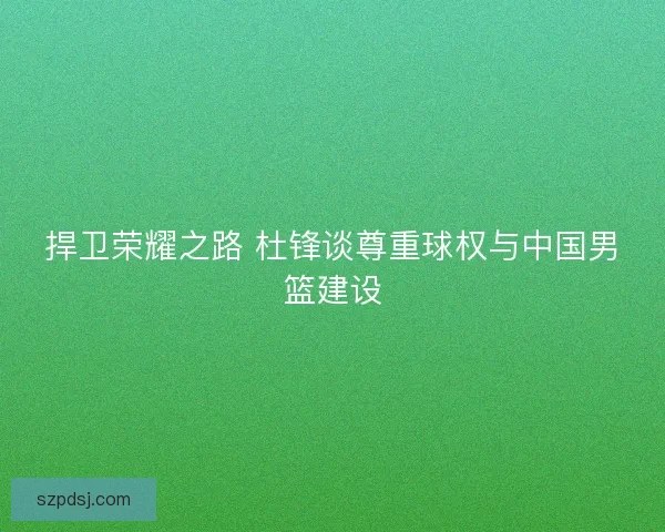 捍卫荣耀之路 杜锋谈尊重球权与中国男篮建设