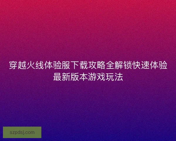 穿越火线体验服下载攻略全解锁快速体验最新版本游戏玩法