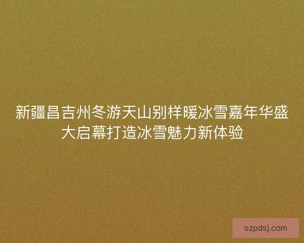 新疆昌吉州冬游天山别样暖冰雪嘉年华盛大启幕打造冰雪魅力新体验