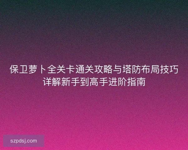 保卫萝卜全关卡通关攻略与塔防布局技巧详解新手到高手进阶指南
